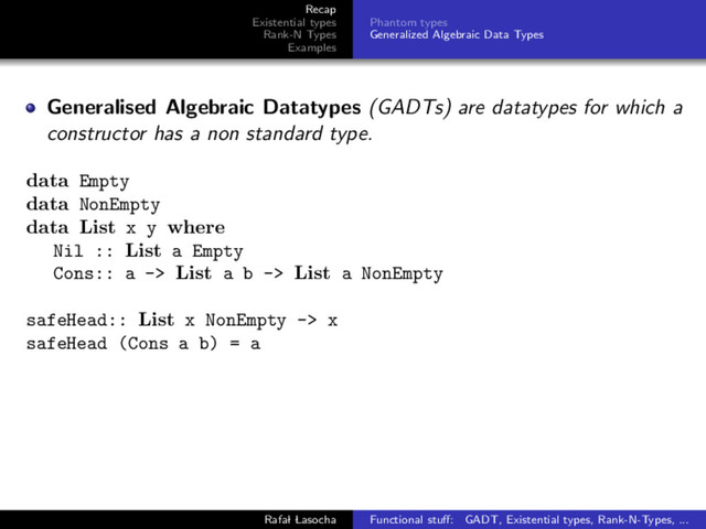Recap
Existential types
Rank-N Types
Examples
Phantom types
Generalized Algebraic Data Types
Generalised Algebraic Datatypes (GADTs) are datatypes for which a
constructor has a non standard type.
data Empty
data NonEmpty
data List x y where
Nil :: List a Empty
Cons:: a -> List a b -> List a NonEmpty
safeHead:: List x NonEmpty -> x
safeHead (Cons a b) = a
Rafal Lasocha Functional stuﬀ: GADT, Existential types, Rank-N-Types, ...
