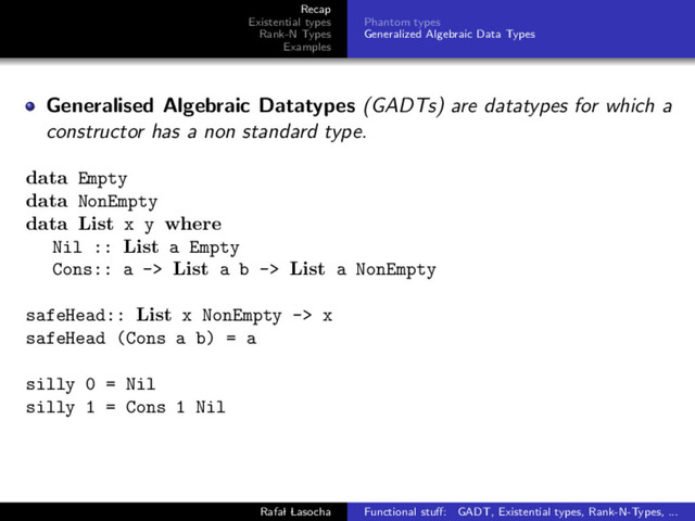 Recap
Existential types
Rank-N Types
Examples
Phantom types
Generalized Algebraic Data Types
Generalised Algebraic Datatypes (GADTs) are datatypes for which a
constructor has a non standard type.
data Empty
data NonEmpty
data List x y where
Nil :: List a Empty
Cons:: a -> List a b -> List a NonEmpty
safeHead:: List x NonEmpty -> x
safeHead (Cons a b) = a
silly 0 = Nil
silly 1 = Cons 1 Nil
Rafal Lasocha Functional stuﬀ: GADT, Existential types, Rank-N-Types, ...

