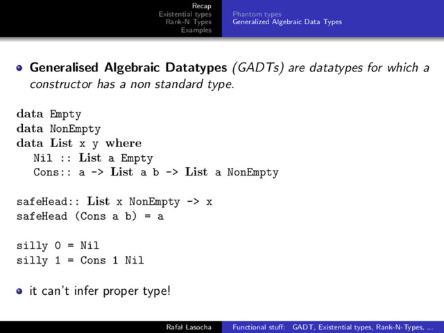 Recap
Existential types
Rank-N Types
Examples
Phantom types
Generalized Algebraic Data Types
Generalised Algebraic Datatypes (GADTs) are datatypes for which a
constructor has a non standard type.
data Empty
data NonEmpty
data List x y where
Nil :: List a Empty
Cons:: a -> List a b -> List a NonEmpty
safeHead:: List x NonEmpty -> x
safeHead (Cons a b) = a
silly 0 = Nil
silly 1 = Cons 1 Nil
it can’t infer proper type!
Rafal Lasocha Functional stuﬀ: GADT, Existential types, Rank-N-Types, ...
