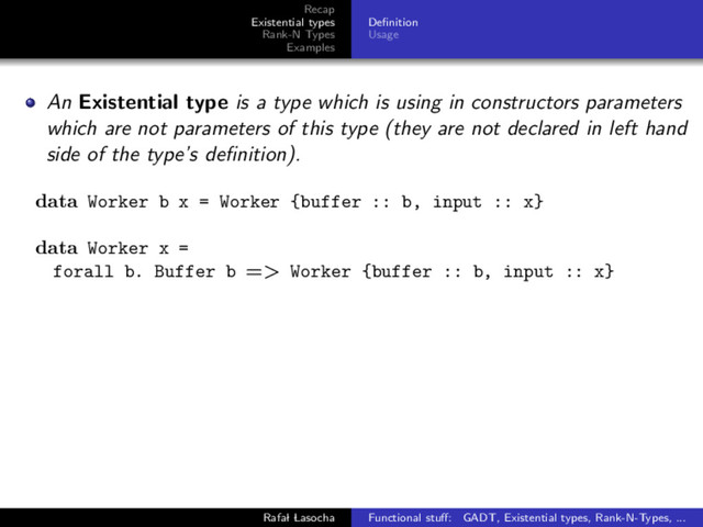 Recap
Existential types
Rank-N Types
Examples
Deﬁnition
Usage
An Existential type is a type which is using in constructors parameters
which are not parameters of this type (they are not declared in left hand
side of the type’s deﬁnition).
data Worker b x = Worker {buffer :: b, input :: x}
data Worker x =
forall b. Buffer b => Worker {buffer :: b, input :: x}
Rafal Lasocha Functional stuﬀ: GADT, Existential types, Rank-N-Types, ...
