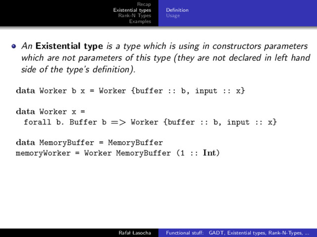 Recap
Existential types
Rank-N Types
Examples
Deﬁnition
Usage
An Existential type is a type which is using in constructors parameters
which are not parameters of this type (they are not declared in left hand
side of the type’s deﬁnition).
data Worker b x = Worker {buffer :: b, input :: x}
data Worker x =
forall b. Buffer b => Worker {buffer :: b, input :: x}
data MemoryBuffer = MemoryBuffer
memoryWorker = Worker MemoryBuffer (1 :: Int)
Rafal Lasocha Functional stuﬀ: GADT, Existential types, Rank-N-Types, ...
