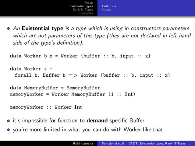 Recap
Existential types
Rank-N Types
Examples
Deﬁnition
Usage
An Existential type is a type which is using in constructors parameters
which are not parameters of this type (they are not declared in left hand
side of the type’s deﬁnition).
data Worker b x = Worker {buffer :: b, input :: x}
data Worker x =
forall b. Buffer b => Worker {buffer :: b, input :: x}
data MemoryBuffer = MemoryBuffer
memoryWorker = Worker MemoryBuffer (1 :: Int)
memoryWorker :: Worker Int
it’s impossible for function to demand speciﬁc Buﬀer
you’re more limited in what you can do with Worker like that
Rafal Lasocha Functional stuﬀ: GADT, Existential types, Rank-N-Types, ...
