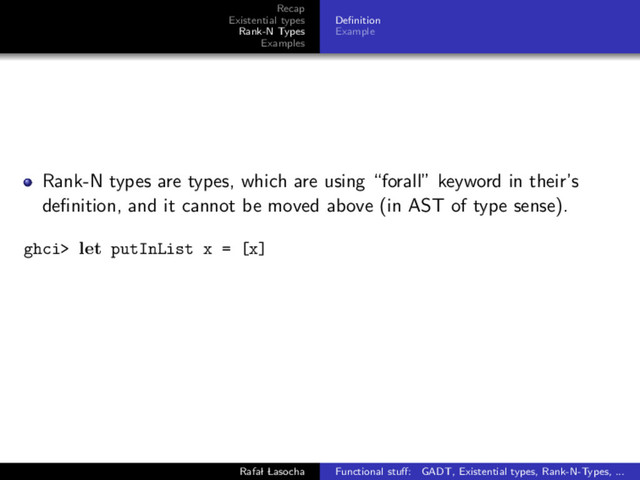 Recap
Existential types
Rank-N Types
Examples
Deﬁnition
Example
Rank-N types are types, which are using “forall” keyword in their’s
deﬁnition, and it cannot be moved above (in AST of type sense).
ghci> let putInList x = [x]
Rafal Lasocha Functional stuﬀ: GADT, Existential types, Rank-N-Types, ...
