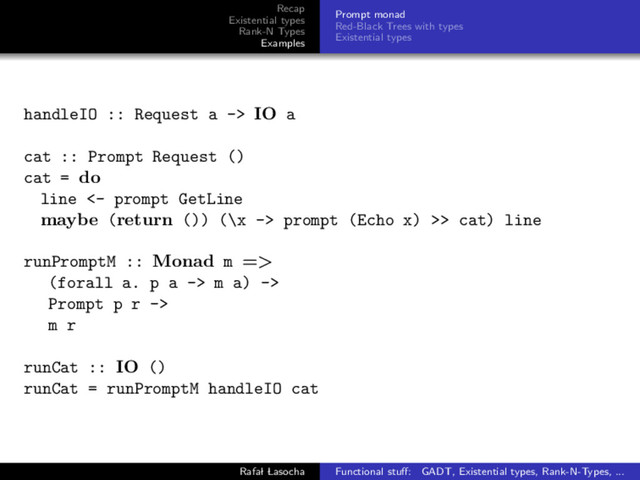 Recap
Existential types
Rank-N Types
Examples
Prompt monad
Red-Black Trees with types
Existential types
handleIO :: Request a -> IO a
cat :: Prompt Request ()
cat = do
line <- prompt GetLine
maybe (return ()) (\x -> prompt (Echo x) >> cat) line
runPromptM :: Monad m =>
(forall a. p a -> m a) ->
Prompt p r ->
m r
runCat :: IO ()
runCat = runPromptM handleIO cat
Rafal Lasocha Functional stuﬀ: GADT, Existential types, Rank-N-Types, ...
