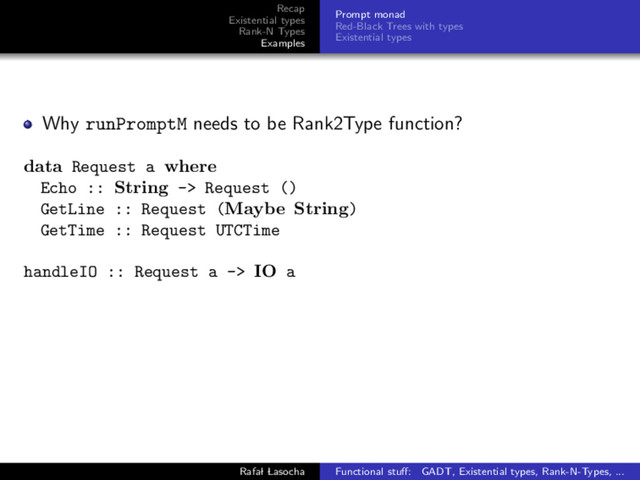Recap
Existential types
Rank-N Types
Examples
Prompt monad
Red-Black Trees with types
Existential types
Why runPromptM needs to be Rank2Type function?
data Request a where
Echo :: String -> Request ()
GetLine :: Request (Maybe String)
GetTime :: Request UTCTime
handleIO :: Request a -> IO a
Rafal Lasocha Functional stuﬀ: GADT, Existential types, Rank-N-Types, ...
