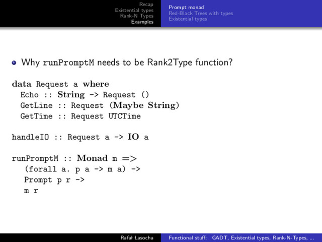 Recap
Existential types
Rank-N Types
Examples
Prompt monad
Red-Black Trees with types
Existential types
Why runPromptM needs to be Rank2Type function?
data Request a where
Echo :: String -> Request ()
GetLine :: Request (Maybe String)
GetTime :: Request UTCTime
handleIO :: Request a -> IO a
runPromptM :: Monad m =>
(forall a. p a -> m a) ->
Prompt p r ->
m r
Rafal Lasocha Functional stuﬀ: GADT, Existential types, Rank-N-Types, ...
