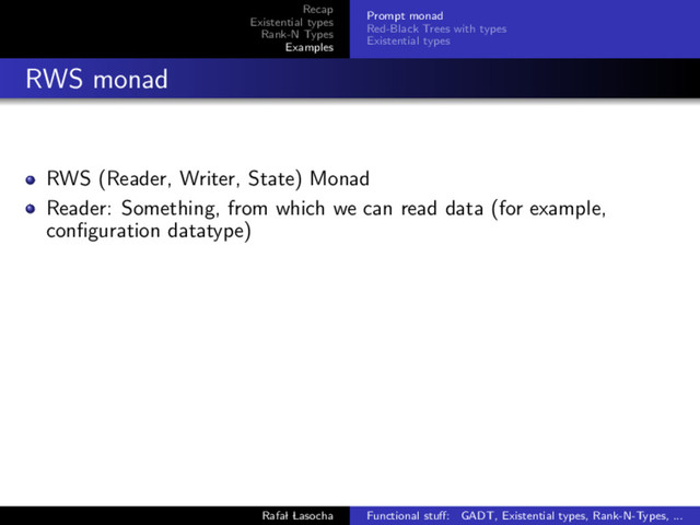 Recap
Existential types
Rank-N Types
Examples
Prompt monad
Red-Black Trees with types
Existential types
RWS monad
RWS (Reader, Writer, State) Monad
Reader: Something, from which we can read data (for example,
conﬁguration datatype)
Rafal Lasocha Functional stuﬀ: GADT, Existential types, Rank-N-Types, ...
