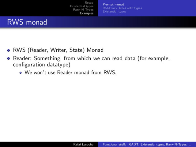 Recap
Existential types
Rank-N Types
Examples
Prompt monad
Red-Black Trees with types
Existential types
RWS monad
RWS (Reader, Writer, State) Monad
Reader: Something, from which we can read data (for example,
conﬁguration datatype)
We won’t use Reader monad from RWS.
Rafal Lasocha Functional stuﬀ: GADT, Existential types, Rank-N-Types, ...
