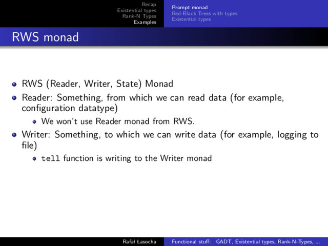 Recap
Existential types
Rank-N Types
Examples
Prompt monad
Red-Black Trees with types
Existential types
RWS monad
RWS (Reader, Writer, State) Monad
Reader: Something, from which we can read data (for example,
conﬁguration datatype)
We won’t use Reader monad from RWS.
Writer: Something, to which we can write data (for example, logging to
ﬁle)
tell function is writing to the Writer monad
Rafal Lasocha Functional stuﬀ: GADT, Existential types, Rank-N-Types, ...
