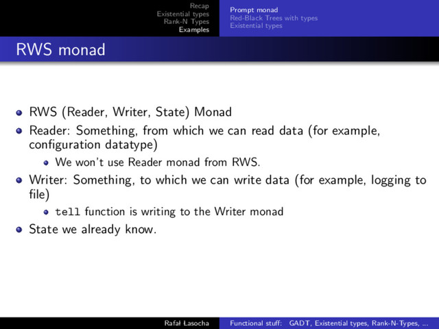Recap
Existential types
Rank-N Types
Examples
Prompt monad
Red-Black Trees with types
Existential types
RWS monad
RWS (Reader, Writer, State) Monad
Reader: Something, from which we can read data (for example,
conﬁguration datatype)
We won’t use Reader monad from RWS.
Writer: Something, to which we can write data (for example, logging to
ﬁle)
tell function is writing to the Writer monad
State we already know.
Rafal Lasocha Functional stuﬀ: GADT, Existential types, Rank-N-Types, ...
