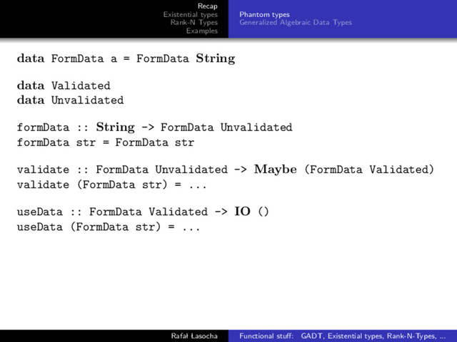 Recap
Existential types
Rank-N Types
Examples
Phantom types
Generalized Algebraic Data Types
data FormData a = FormData String
data Validated
data Unvalidated
formData :: String -> FormData Unvalidated
formData str = FormData str
validate :: FormData Unvalidated -> Maybe (FormData Validated)
validate (FormData str) = ...
useData :: FormData Validated -> IO ()
useData (FormData str) = ...
Rafal Lasocha Functional stuﬀ: GADT, Existential types, Rank-N-Types, ...
