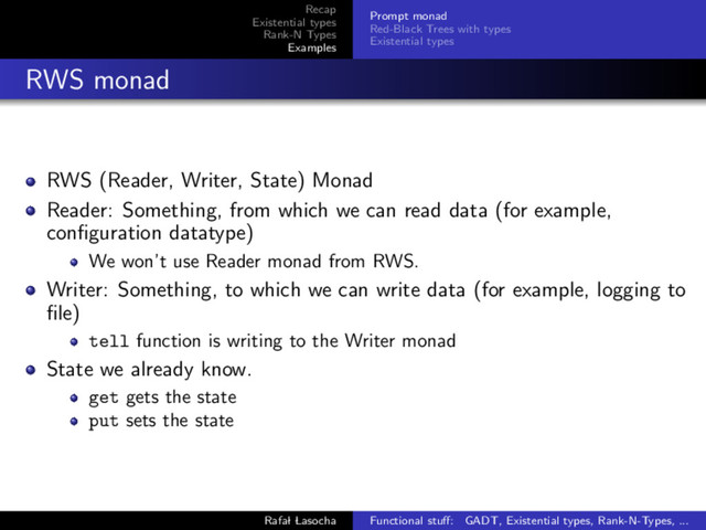 Recap
Existential types
Rank-N Types
Examples
Prompt monad
Red-Black Trees with types
Existential types
RWS monad
RWS (Reader, Writer, State) Monad
Reader: Something, from which we can read data (for example,
conﬁguration datatype)
We won’t use Reader monad from RWS.
Writer: Something, to which we can write data (for example, logging to
ﬁle)
tell function is writing to the Writer monad
State we already know.
get gets the state
put sets the state
Rafal Lasocha Functional stuﬀ: GADT, Existential types, Rank-N-Types, ...
