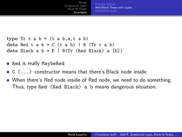 Recap
Existential types
Rank-N Types
Examples
Prompt monad
Red-Black Trees with types
Existential types
type Tr t a b = (t a b,a,t a b)
data Red t a b = C (t a b) | R (Tr t a b)
data Black a b = E | B(Tr (Red Black) a [b])
Red is really MaybeRed
C (...) constructor means that there’s Black node inside
When there’s Red node inside of Red node, we need to do something.
Thus, type Red (Red Black) a b means dangerous situation.
Rafal Lasocha Functional stuﬀ: GADT, Existential types, Rank-N-Types, ...
