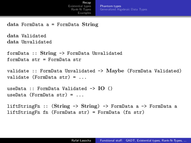 Recap
Existential types
Rank-N Types
Examples
Phantom types
Generalized Algebraic Data Types
data FormData a = FormData String
data Validated
data Unvalidated
formData :: String -> FormData Unvalidated
formData str = FormData str
validate :: FormData Unvalidated -> Maybe (FormData Validated)
validate (FormData str) = ...
useData :: FormData Validated -> IO ()
useData (FormData str) = ...
liftStringFn :: (String -> String) -> FormData a -> FormData a
liftStringFn fn (FormData str) = FormData (fn str)
Rafal Lasocha Functional stuﬀ: GADT, Existential types, Rank-N-Types, ...
