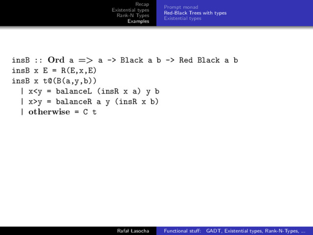 Recap
Existential types
Rank-N Types
Examples
Prompt monad
Red-Black Trees with types
Existential types
insB :: Ord a => a -> Black a b -> Red Black a b
insB x E = R(E,x,E)
insB x t@(B(a,y,b))
| xy = balanceR a y (insR x b)
| otherwise = C t
Rafal Lasocha Functional stuﬀ: GADT, Existential types, Rank-N-Types, ...
