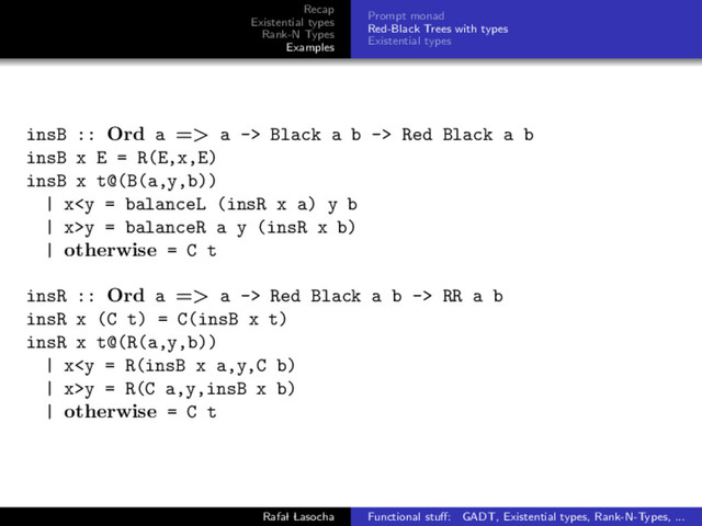 Recap
Existential types
Rank-N Types
Examples
Prompt monad
Red-Black Trees with types
Existential types
insB :: Ord a => a -> Black a b -> Red Black a b
insB x E = R(E,x,E)
insB x t@(B(a,y,b))
| xy = balanceR a y (insR x b)
| otherwise = C t
insR :: Ord a => a -> Red Black a b -> RR a b
insR x (C t) = C(insB x t)
insR x t@(R(a,y,b))
| xy = R(C a,y,insB x b)
| otherwise = C t
Rafal Lasocha Functional stuﬀ: GADT, Existential types, Rank-N-Types, ...
