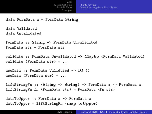 Recap
Existential types
Rank-N Types
Examples
Phantom types
Generalized Algebraic Data Types
data FormData a = FormData String
data Validated
data Unvalidated
formData :: String -> FormData Unvalidated
formData str = FormData str
validate :: FormData Unvalidated -> Maybe (FormData Validated)
validate (FormData str) = ...
useData :: FormData Validated -> IO ()
useData (FormData str) = ...
liftStringFn :: (String -> String) -> FormData a -> FormData a
liftStringFn fn (FormData str) = FormData (fn str)
dataToUpper :: FormData a -> FormData a
dataToUpper = liftStringFn (map toUpper)
Rafal Lasocha Functional stuﬀ: GADT, Existential types, Rank-N-Types, ...
