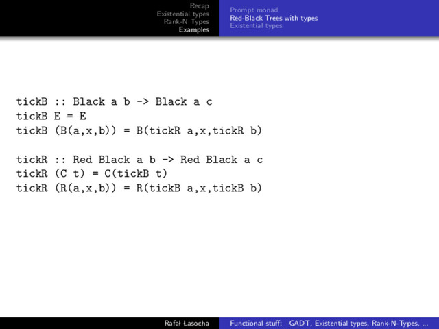 Recap
Existential types
Rank-N Types
Examples
Prompt monad
Red-Black Trees with types
Existential types
tickB :: Black a b -> Black a c
tickB E = E
tickB (B(a,x,b)) = B(tickR a,x,tickR b)
tickR :: Red Black a b -> Red Black a c
tickR (C t) = C(tickB t)
tickR (R(a,x,b)) = R(tickB a,x,tickB b)
Rafal Lasocha Functional stuﬀ: GADT, Existential types, Rank-N-Types, ...

