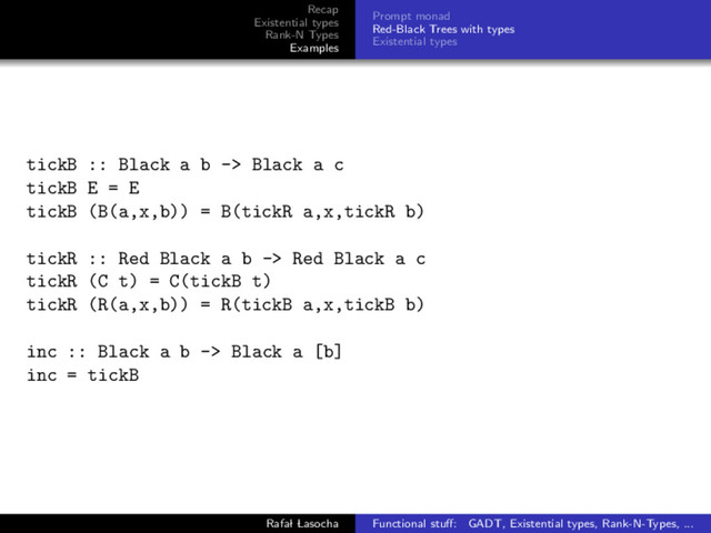 Recap
Existential types
Rank-N Types
Examples
Prompt monad
Red-Black Trees with types
Existential types
tickB :: Black a b -> Black a c
tickB E = E
tickB (B(a,x,b)) = B(tickR a,x,tickR b)
tickR :: Red Black a b -> Red Black a c
tickR (C t) = C(tickB t)
tickR (R(a,x,b)) = R(tickB a,x,tickB b)
inc :: Black a b -> Black a [b]
inc = tickB
Rafal Lasocha Functional stuﬀ: GADT, Existential types, Rank-N-Types, ...
