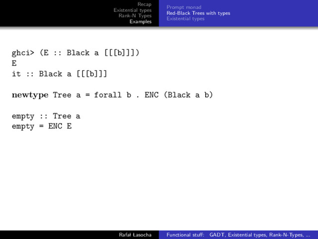 Recap
Existential types
Rank-N Types
Examples
Prompt monad
Red-Black Trees with types
Existential types
ghci> (E :: Black a [[[b]]])
E
it :: Black a [[[b]]]
newtype Tree a = forall b . ENC (Black a b)
empty :: Tree a
empty = ENC E
Rafal Lasocha Functional stuﬀ: GADT, Existential types, Rank-N-Types, ...
