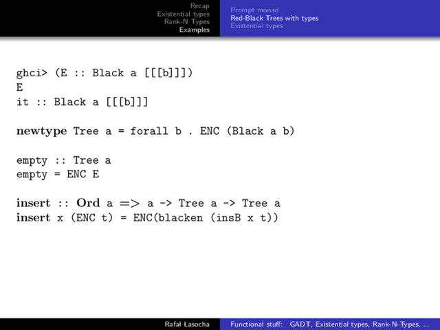 Recap
Existential types
Rank-N Types
Examples
Prompt monad
Red-Black Trees with types
Existential types
ghci> (E :: Black a [[[b]]])
E
it :: Black a [[[b]]]
newtype Tree a = forall b . ENC (Black a b)
empty :: Tree a
empty = ENC E
insert :: Ord a => a -> Tree a -> Tree a
insert x (ENC t) = ENC(blacken (insB x t))
Rafal Lasocha Functional stuﬀ: GADT, Existential types, Rank-N-Types, ...
