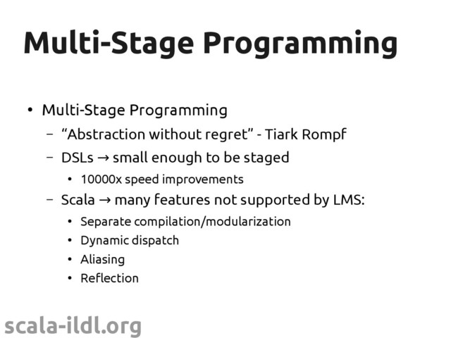 scala-ildl.org
Multi-Stage Programming
Multi-Stage Programming
●
Multi-Stage Programming
– “Abstraction without regret” - Tiark Rompf
– DSLs small enough to be staged
→
●
10000x speed improvements
– Scala many features not supported by LMS:
→
●
Separate compilation/modularization
●
Dynamic dispatch
●
Aliasing
●
Reflection
