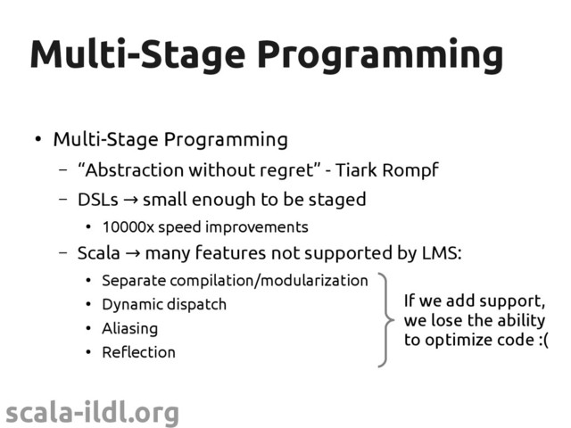scala-ildl.org
Multi-Stage Programming
Multi-Stage Programming
●
Multi-Stage Programming
– “Abstraction without regret” - Tiark Rompf
– DSLs small enough to be staged
→
●
10000x speed improvements
– Scala many features not supported by LMS:
→
●
Separate compilation/modularization
●
Dynamic dispatch
●
Aliasing
●
Reflection
If we add support,
we lose the ability
to optimize code :(
