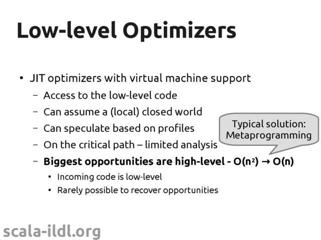 scala-ildl.org
Low-level Optimizers
Low-level Optimizers
●
JIT optimizers with virtual machine support
– Access to the low-level code
– Can assume a (local) closed world
– Can speculate based on profiles
– On the critical path – limited analysis
– Biggest opportunities are high-level - O(n2) O(n)
→
●
Incoming code is low-level
●
Rarely possible to recover opportunities
Typical solution:
Metaprogramming
