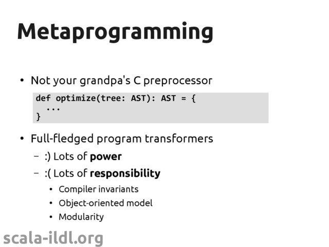 scala-ildl.org
Metaprogramming
Metaprogramming
●
Not your grandpa's C preprocessor
●
Full-fledged program transformers
– :) Lots of power
– :( Lots of responsibility
●
Compiler invariants
●
Object-oriented model
●
Modularity
def optimize(tree: AST): AST = {
...
}
