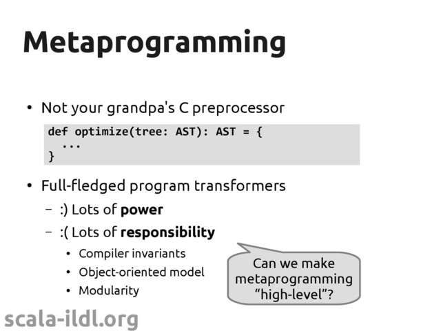 scala-ildl.org
Metaprogramming
Metaprogramming
●
Not your grandpa's C preprocessor
●
Full-fledged program transformers
– :) Lots of power
– :( Lots of responsibility
●
Compiler invariants
●
Object-oriented model
●
Modularity
def optimize(tree: AST): AST = {
...
}
Can we make
metaprogramming
“high-level”?
