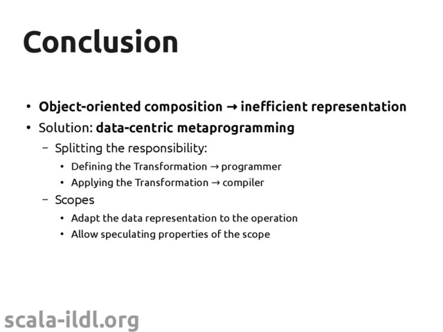 scala-ildl.org
Conclusion
Conclusion
●
Object-oriented composition inefcient representation
→
●
Solution: data-centric metaprogramming
– Splitting the responsibility:
●
Defining the Transformation programmer
→
●
Applying the Transformation compiler
→
– Scopes
●
Adapt the data representation to the operation
●
Allow speculating properties of the scope
●
We've just begun to scratch the surface
– Many interesting research questions lie ahead

