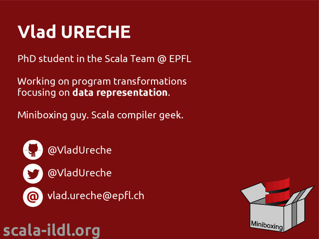 scala-ildl.org
Vlad URECHE
PhD student in the Scala Team @ EPFL
Working on program transformations
focusing on data representation.
Miniboxing guy. Scala compiler geek.
@
@VladUreche
@VladUreche
vlad.ureche@epfl.ch

