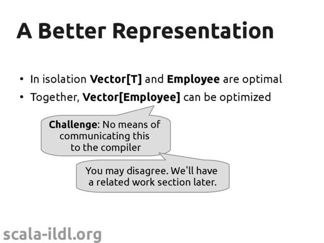 scala-ildl.org
A Better Representation
A Better Representation
●
In isolation Vector[T] and Employee are optimal
●
Together, Vector[Employee] can be optimized
Challenge: No means of
communicating this
to the compiler
You may disagree. We'll have
a related work section later.
