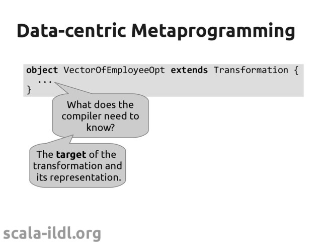 scala-ildl.org
Data-centric Metaprogramming
Data-centric Metaprogramming
object VectorOfEmployeeOpt extends Transformation {
...
}
What does the
compiler need to
know?
The target of the
transformation and
its representation.
