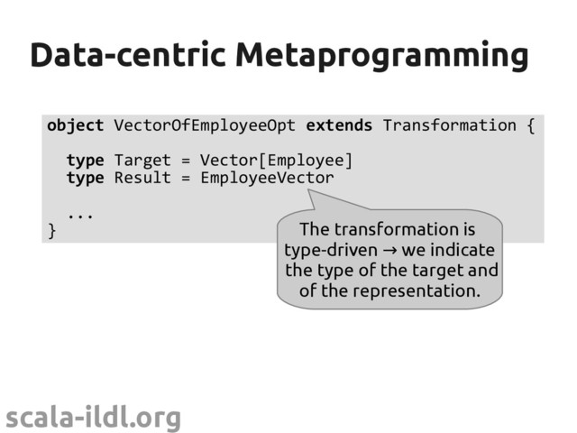 scala-ildl.org
Data-centric Metaprogramming
Data-centric Metaprogramming
object VectorOfEmployeeOpt extends Transformation {
type Target = Vector[Employee]
type Result = EmployeeVector
...
} The transformation is
type-driven we indicate
→
the type of the target and
of the representation.
