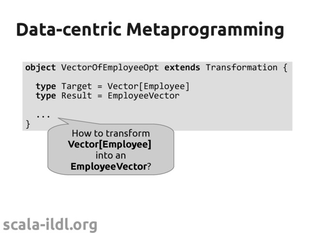 scala-ildl.org
Data-centric Metaprogramming
Data-centric Metaprogramming
object VectorOfEmployeeOpt extends Transformation {
type Target = Vector[Employee]
type Result = EmployeeVector
...
}
How to transform
Vector[Employee]
into an
EmployeeVector?
