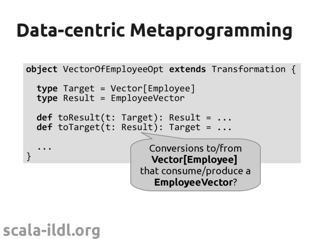 scala-ildl.org
Data-centric Metaprogramming
Data-centric Metaprogramming
object VectorOfEmployeeOpt extends Transformation {
type Target = Vector[Employee]
type Result = EmployeeVector
def toResult(t: Target): Result = ...
def toTarget(t: Result): Target = ...
...
}
Conversions to/from
Vector[Employee]
that consume/produce a
EmployeeVector?
