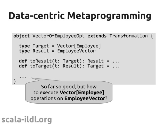 scala-ildl.org
Data-centric Metaprogramming
Data-centric Metaprogramming
object VectorOfEmployeeOpt extends Transformation {
type Target = Vector[Employee]
type Result = EmployeeVector
def toResult(t: Target): Result = ...
def toTarget(t: Result): Target = ...
...
}
So far so good, but how
to execute Vector[Employee]
operations on EmployeeVector?
