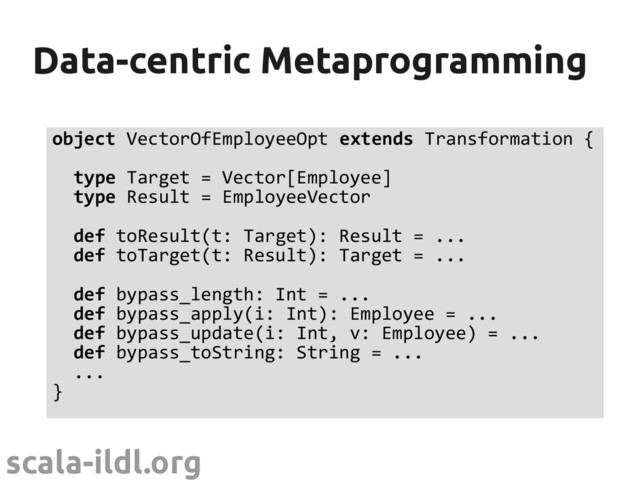 scala-ildl.org
Data-centric Metaprogramming
Data-centric Metaprogramming
object VectorOfEmployeeOpt extends Transformation {
type Target = Vector[Employee]
type Result = EmployeeVector
def toResult(t: Target): Result = ...
def toTarget(t: Result): Target = ...
def bypass_length: Int = ...
def bypass_apply(i: Int): Employee = ...
def bypass_update(i: Int, v: Employee) = ...
def bypass_toString: String = ...
...
}
