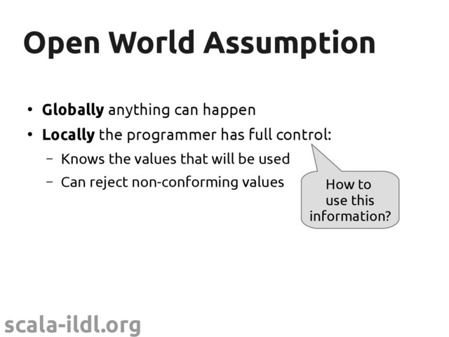scala-ildl.org
Open World Assumption
Open World Assumption
●
Globally anything can happen
●
Locally the programmer has full control:
– Knows the values that will be used
– Can reject non-conforming values How to
use this
information?
