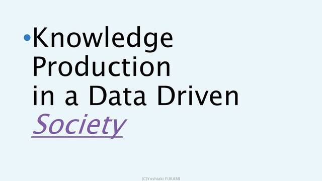 •Knowledge
Production
in a Data Driven
Society
(C)Yoshiaki FUKAMI

