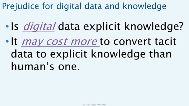 Prejudice for digital data and knowledge
• Is digital data explicit knowledge?
• It may cost more to convert tacit
data to explicit knowledge than
human’s one.
(C)Yoshiaki FUKAMI
