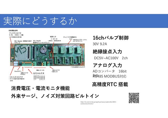 実際にどうするか
http://b-and-b-lab.jp/agribusinesscreationfair2021-
solenoidcontroller/
16chバルブ制御
絶縁接点入力
30V 9.2A
DC5V~AC100V 2ch
アナログ入力
ADコンバータ 16bit
2ch
RS485 MODBUS対応
高精度RTC 搭載
消費電圧・電流モニタ機能
外来サージ、ノイズ対策回路ビルトイン
