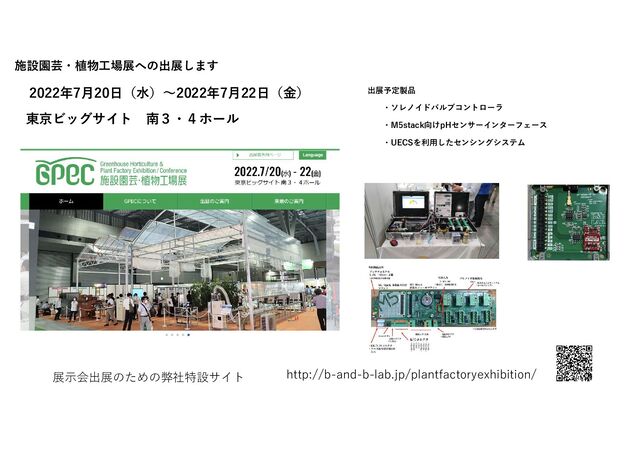 施設園芸・植物工場展への出展します
展示会出展のための弊社特設サイト http://b-and-b-lab.jp/plantfactoryexhibition/
2022年7月20日（水）～2022年7月22日（金）
東京ビッグサイト 南３・４ホール
出展予定製品
・ソレノイドバルブコントローラ
・M5stack向けpHセンサーインターフェース
・UECSを利用したセンシングシステム
