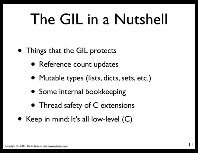 Copyright (C) 2011, David Beazley, http://www.dabeaz.com
The GIL in a Nutshell
• Things that the GIL protects
• Reference count updates
• Mutable types (lists, dicts, sets, etc.)
• Some internal bookkeeping
• Thread safety of C extensions
• Keep in mind: It's all low-level (C)
11
