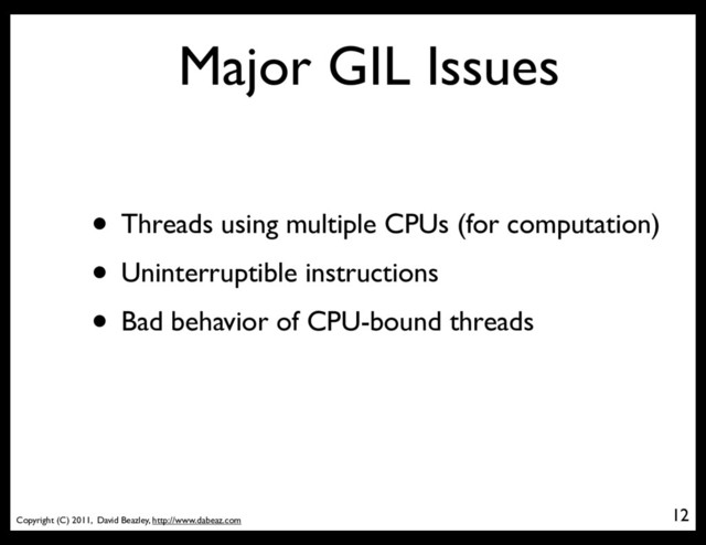 Copyright (C) 2011, David Beazley, http://www.dabeaz.com
Major GIL Issues
• Threads using multiple CPUs (for computation)
• Uninterruptible instructions
• Bad behavior of CPU-bound threads
12
