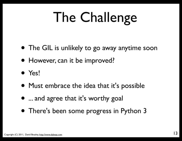 Copyright (C) 2011, David Beazley, http://www.dabeaz.com
The Challenge
• The GIL is unlikely to go away anytime soon
• However, can it be improved?
• Yes!
• Must embrace the idea that it's possible
• ... and agree that it's worthy goal
• There's been some progress in Python 3
13
