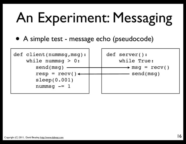 Copyright (C) 2011, David Beazley, http://www.dabeaz.com
An Experiment: Messaging
16
• A simple test - message echo (pseudocode)
def client(nummsg,msg):
while nummsg > 0:
send(msg)
resp = recv()
sleep(0.001)
nummsg -= 1
def server():
while True:
msg = recv()
send(msg)
