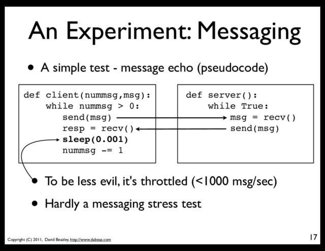 Copyright (C) 2011, David Beazley, http://www.dabeaz.com
An Experiment: Messaging
17
• A simple test - message echo (pseudocode)
def client(nummsg,msg):
while nummsg > 0:
send(msg)
resp = recv()
sleep(0.001)
nummsg -= 1
def server():
while True:
msg = recv()
send(msg)
• To be less evil, it's throttled (<1000 msg/sec)
• Hardly a messaging stress test
