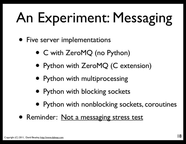Copyright (C) 2011, David Beazley, http://www.dabeaz.com
An Experiment: Messaging
18
• Five server implementations
• C with ZeroMQ (no Python)
• Python with ZeroMQ (C extension)
• Python with multiprocessing
• Python with blocking sockets
• Python with nonblocking sockets, coroutines
• Reminder: Not a messaging stress test
